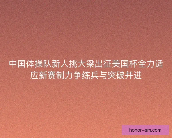 中国体操队新人挑大梁出征美国杯全力适应新赛制力争练兵与突破并进